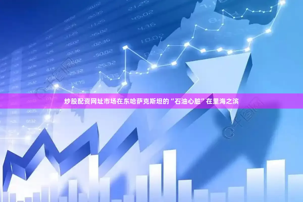 炒股配资网址市场在东哈萨克斯坦的“石油心脏”在里海之滨
