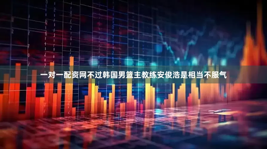 一对一配资网不过韩国男篮主教练安俊浩是相当不服气