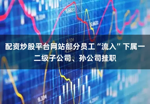 配资炒股平台网站部分员工“流入”下属一二级子公司、孙公司挂职