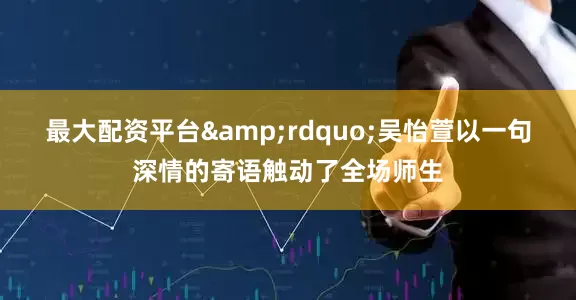 最大配资平台&rdquo;吴怡萱以一句深情的寄语触动了全场师生