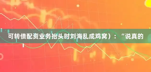 可转债配资业务抬头时刘海乱成鸡窝）：“说真的