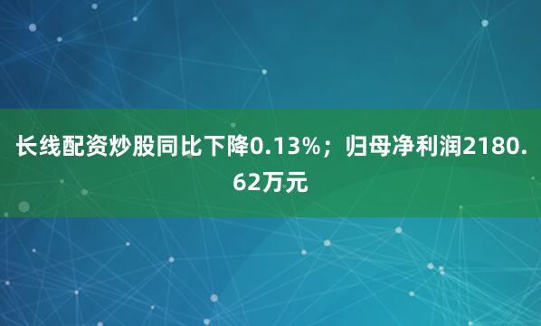 长线配资炒股同比下降0.13%；归母净利润2180.62万元
