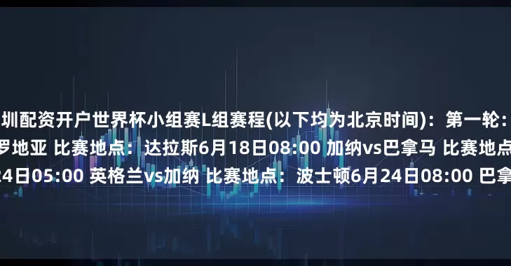 深圳配资开户世界杯小组赛L组赛程(以下均为北京时间)：第一轮：6月18日06:00 英格兰vs克罗地亚 比赛地点：达拉斯6月18日08:00 加纳vs巴拿马 比赛地点：多伦多第二轮：6月24日05:00 英格兰vs加纳 比赛地点：波士顿6月24日08:00 巴拿马vs克罗地亚 比赛地点：多伦多第三轮：6月28日06:00 巴拿马vs英格兰 比赛地点：纽约新泽西6月28日06:00 克罗地亚vs加纳