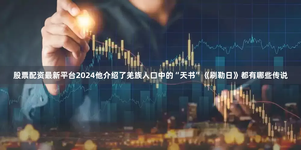 股票配资最新平台2024他介绍了羌族人口中的“天书”《刷勒日》都有哪些传说