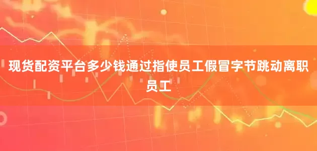 现货配资平台多少钱通过指使员工假冒字节跳动离职员工
