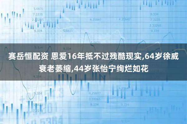 赛岳恒配资 恩爱16年抵不过残酷现实,64岁徐威衰老萎缩,44岁张怡宁绚烂如花