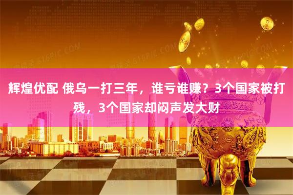 辉煌优配 俄乌一打三年，谁亏谁赚？3个国家被打残，3个国家却闷声发大财