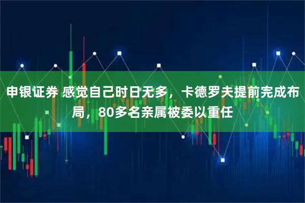 申银证券 感觉自己时日无多，卡德罗夫提前完成布局，80多名亲属被委以重任