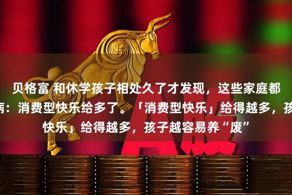 贝格富 和休学孩子相处久了才发现，这些家庭都有一个很大的通病：消费型快乐给多了。「消费型快乐」给得越多，孩子越容易养“废”