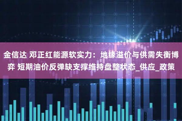 金信达 邓正红能源软实力：地缘溢价与供需失衡博弈 短期油价反弹缺支撑维持盘整状态_供应_政策