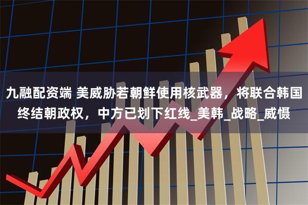 九融配资端 美威胁若朝鲜使用核武器，将联合韩国终结朝政权，中方已划下红线_美韩_战略_威慑
