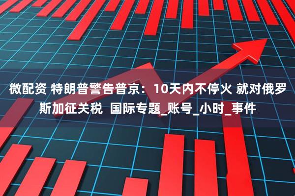 微配资 特朗普警告普京：10天内不停火 就对俄罗斯加征关税  国际专题_账号_小时_事件