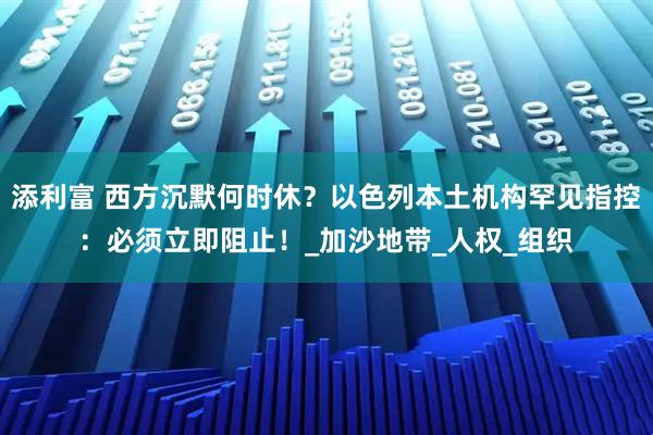 添利富 西方沉默何时休?以色列本土机构罕见指控:必须立即阻止!_加沙地带_人权_组织