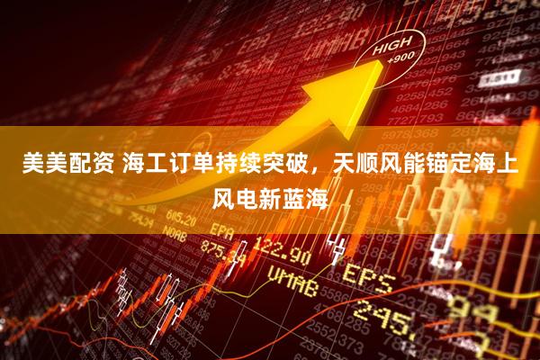美美配资 海工订单持续突破，天顺风能锚定海上风电新蓝海