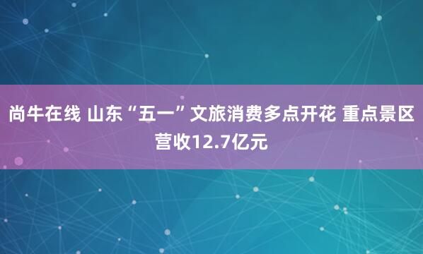 尚牛在线 山东“五一”文旅消费多点开花 重点景区营收12.7亿元