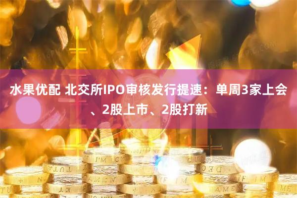 水果优配 北交所IPO审核发行提速：单周3家上会、2股上市、2股打新