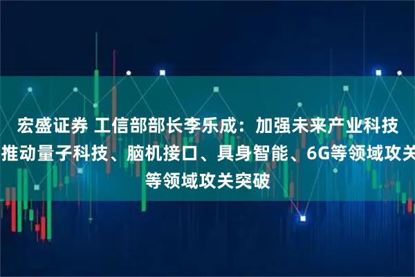 宏盛证券 工信部部长李乐成：加强未来产业科技供给 推动量子科技、脑机接口、具身智能、6G等领域攻关突破