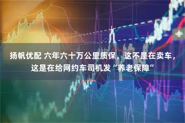 扬帆优配 六年六十万公里质保，这不是在卖车，这是在给网约车司机发“养老保障”