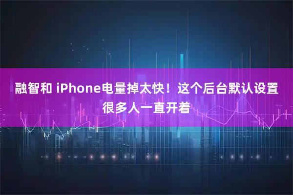 融智和 iPhone电量掉太快！这个后台默认设置很多人一直开着