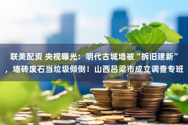联美配资 央视曝光：明代古城墙被“拆旧建新”，墙砖废石当垃圾倾倒！山西吕梁市成立调查专班