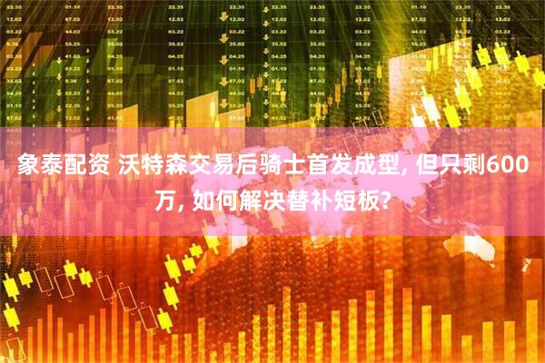 象泰配资 沃特森交易后骑士首发成型, 但只剩600万, 如何解决替补短板?