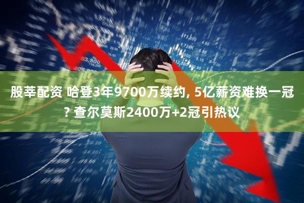 股莘配资 哈登3年9700万续约, 5亿薪资难换一冠? 查尔莫斯2400万+2冠引热议